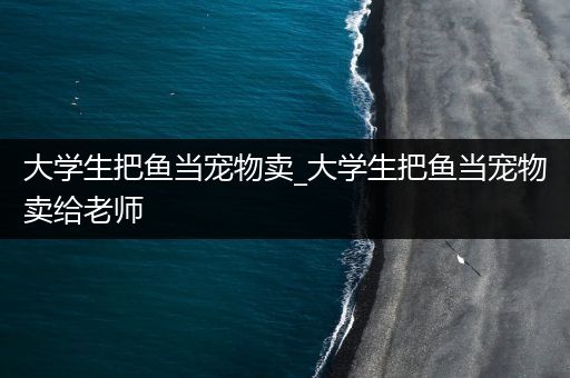 大学生把鱼当宠物卖_大学生把鱼当宠物卖给老师