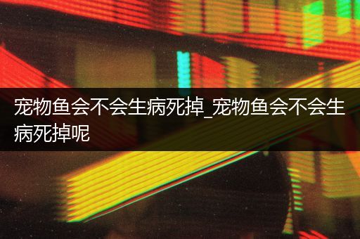 宠物鱼会不会生病死掉_宠物鱼会不会生病死掉呢