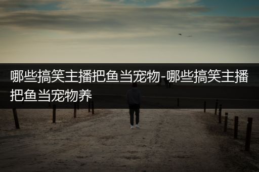 哪些搞笑主播把鱼当宠物-哪些搞笑主播把鱼当宠物养