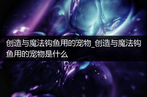 创造与魔法钩鱼用的宠物_创造与魔法钩鱼用的宠物是什么