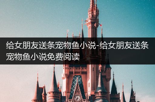 给女朋友送条宠物鱼小说-给女朋友送条宠物鱼小说免费阅读