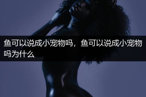 鱼可以说成小宠物吗，鱼可以说成小宠物吗为什么