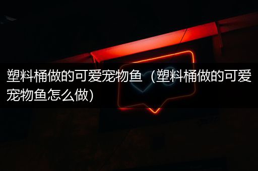 塑料桶做的可爱宠物鱼（塑料桶做的可爱宠物鱼怎么做）